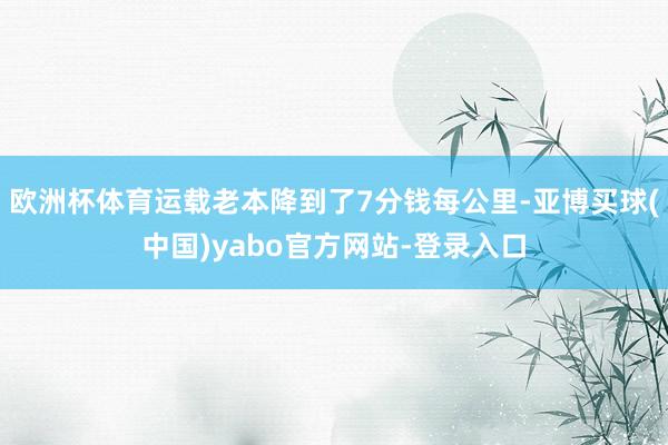 欧洲杯体育运载老本降到了7分钱每公里-亚博买球(中国)yabo官方网站-登录入口