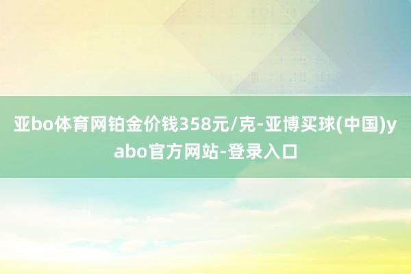 亚bo体育网铂金价钱358元/克-亚博买球(中国)yabo官方网站-登录入口