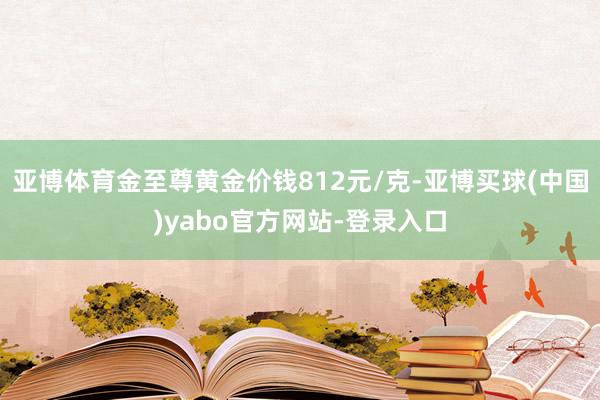 亚博体育金至尊黄金价钱812元/克-亚博买球(中国)yabo官方网站-登录入口