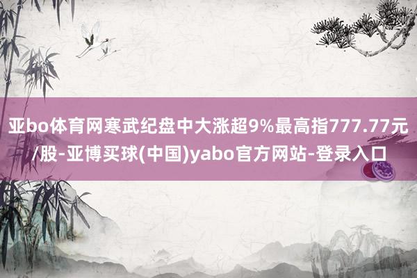 亚bo体育网寒武纪盘中大涨超9%最高指777.77元/股-亚博买球(中国)yabo官方网站-登录入口