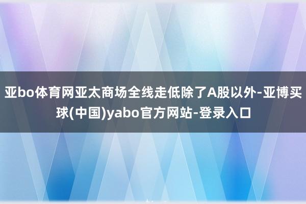 亚bo体育网亚太商场全线走低除了A股以外-亚博买球(中国)yabo官方网站-登录入口