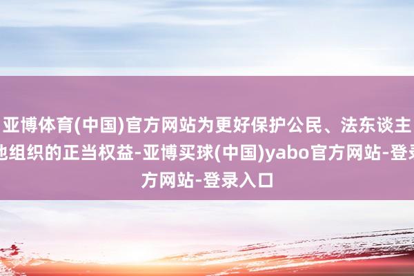 亚博体育(中国)官方网站为更好保护公民、法东谈主和其他组织的正当权益-亚博买球(中国)yabo官方网站-登录入口