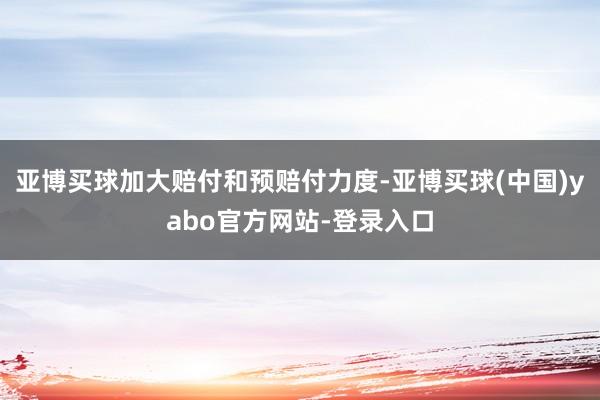 亚博买球加大赔付和预赔付力度-亚博买球(中国)yabo官方网站-登录入口