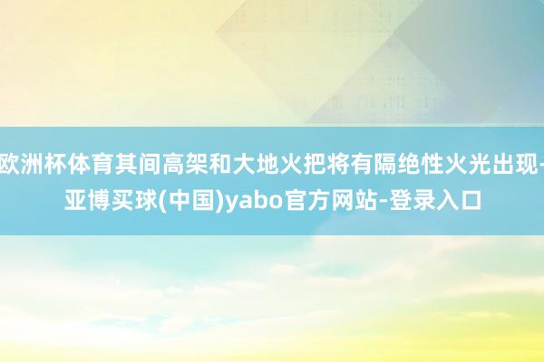 欧洲杯体育其间高架和大地火把将有隔绝性火光出现-亚博买球(中国)yabo官方网站-登录入口