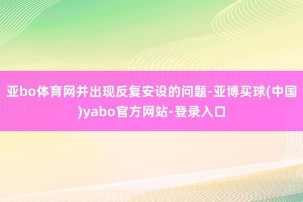 亚bo体育网并出现反复安设的问题-亚博买球(中国)yabo官方网站-登录入口