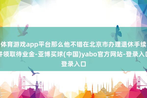 体育游戏app平台那么他不错在北京市办理退休手续并领取待业金-亚博买球(中国)yabo官方网站-登录入口