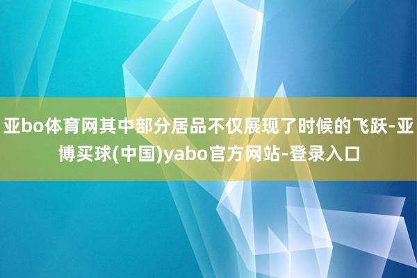 亚bo体育网其中部分居品不仅展现了时候的飞跃-亚博买球(中国)yabo官方网站-登录入口