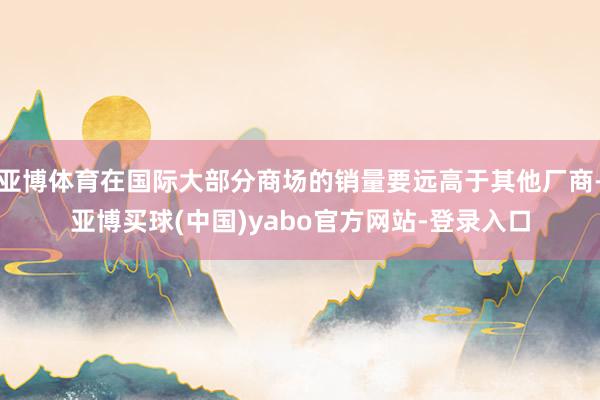 亚博体育在国际大部分商场的销量要远高于其他厂商-亚博买球(中国)yabo官方网站-登录入口