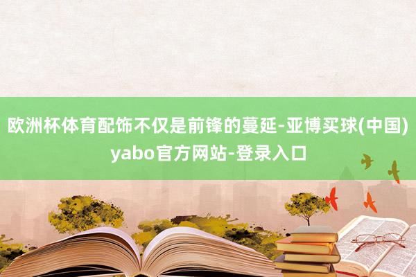 欧洲杯体育配饰不仅是前锋的蔓延-亚博买球(中国)yabo官方网站-登录入口