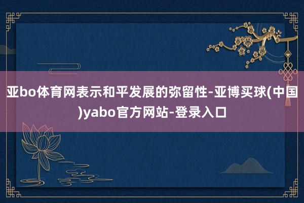 亚bo体育网表示和平发展的弥留性-亚博买球(中国)yabo官方网站-登录入口