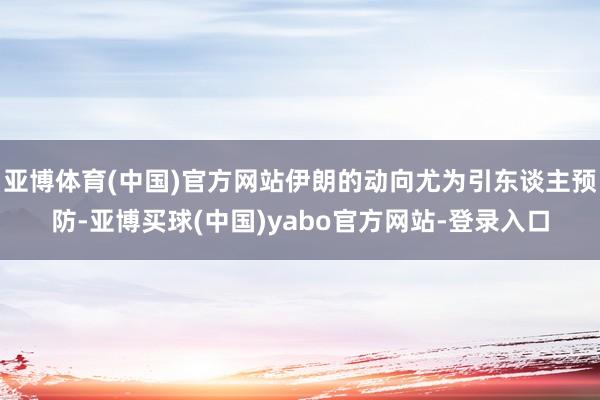 亚博体育(中国)官方网站伊朗的动向尤为引东谈主预防-亚博买球(中国)yabo官方网站-登录入口