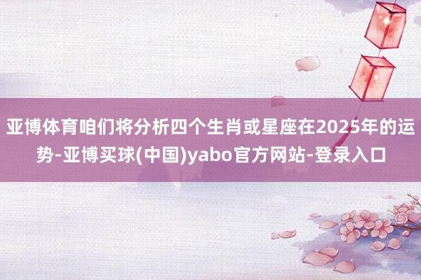 亚博体育咱们将分析四个生肖或星座在2025年的运势-亚博买球(中国)yabo官方网站-登录入口