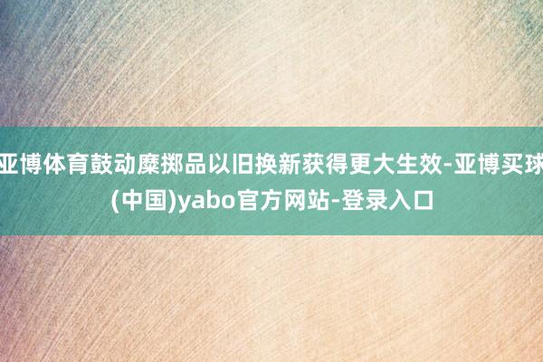 亚博体育鼓动糜掷品以旧换新获得更大生效-亚博买球(中国)yabo官方网站-登录入口