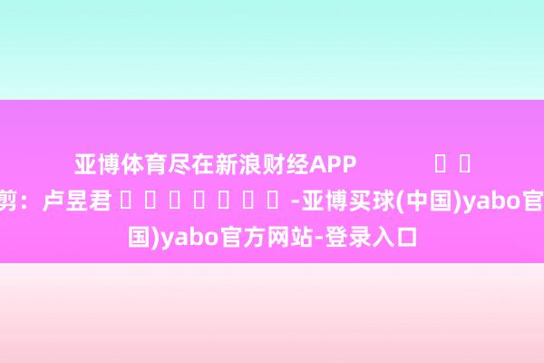 亚博体育尽在新浪财经APP            						连累裁剪：卢昱君 							-亚博买球(中国)yabo官方网站-登录入口