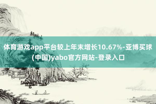 体育游戏app平台较上年末增长10.67%-亚博买球(中国)yabo官方网站-登录入口