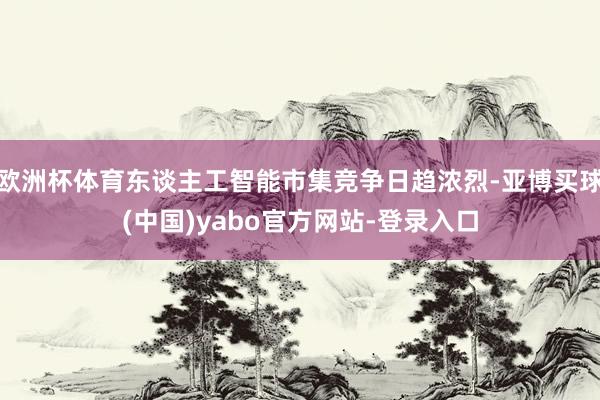 欧洲杯体育东谈主工智能市集竞争日趋浓烈-亚博买球(中国)yabo官方网站-登录入口