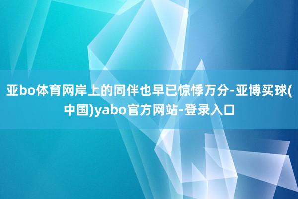 亚bo体育网岸上的同伴也早已惊悸万分-亚博买球(中国)yabo官方网站-登录入口