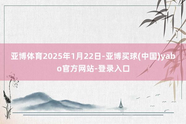 亚博体育2025年1月22日-亚博买球(中国)yabo官方网站-登录入口