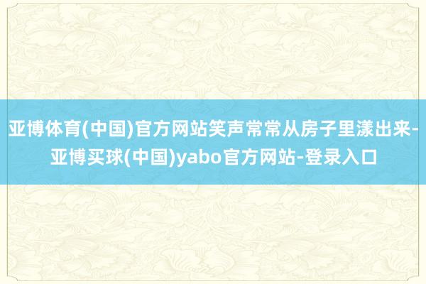 亚博体育(中国)官方网站笑声常常从房子里漾出来-亚博买球(中国)yabo官方网站-登录入口