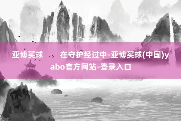 亚博买球        在守护经过中-亚博买球(中国)yabo官方网站-登录入口