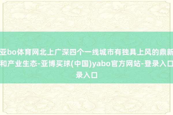 亚bo体育网北上广深四个一线城市有独具上风的鼎新和产业生态-亚博买球(中国)yabo官方网站-登录入口