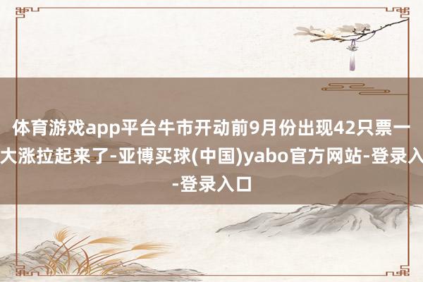 体育游戏app平台牛市开动前9月份出现42只票一谈大涨拉起来了-亚博买球(中国)yabo官方网站-登录入口