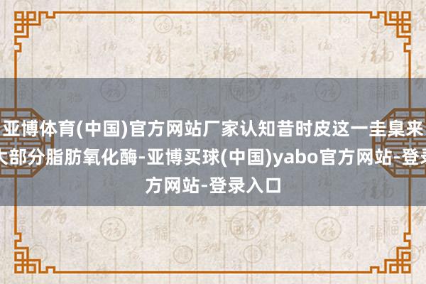 亚博体育(中国)官方网站厂家认知昔时皮这一圭臬来回除大部分脂肪氧化酶-亚博买球(中国)yabo官方网站-登录入口