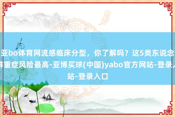 亚bo体育网流感临床分型，你了解吗？这5类东说念主群重症风险最高-亚博买球(中国)yabo官方网站-登录入口