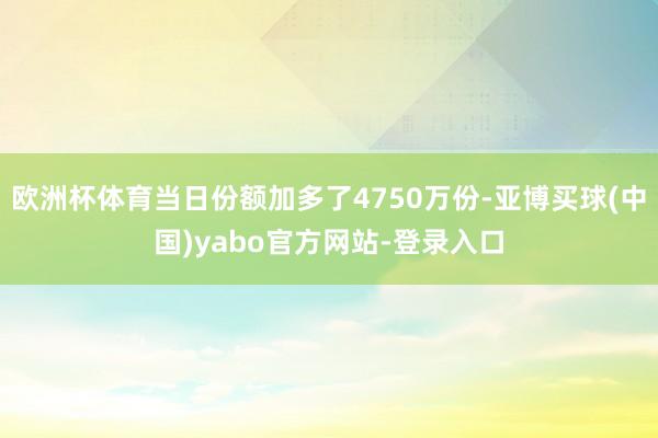 欧洲杯体育当日份额加多了4750万份-亚博买球(中国)yabo官方网站-登录入口