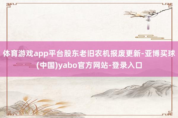 体育游戏app平台股东老旧农机报废更新-亚博买球(中国)yabo官方网站-登录入口