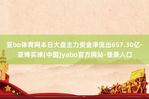 亚bo体育网本日大盘主力资金净流出657.30亿-亚博买球(中国)yabo官方网站-登录入口