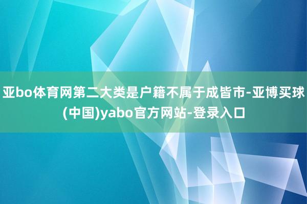 亚bo体育网第二大类是户籍不属于成皆市-亚博买球(中国)yabo官方网站-登录入口