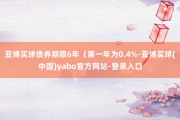 亚博买球债券期限6年（第一年为0.4%-亚博买球(中国)yabo官方网站-登录入口