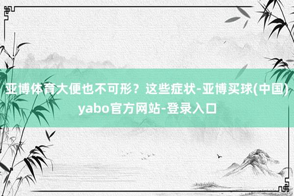 亚博体育大便也不可形？这些症状-亚博买球(中国)yabo官方网站-登录入口