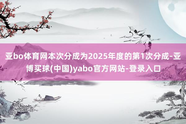 亚bo体育网本次分成为2025年度的第1次分成-亚博买球(中国)yabo官方网站-登录入口