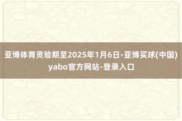 亚博体育灵验期至2025年1月6日-亚博买球(中国)yabo官方网站-登录入口