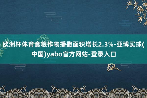 欧洲杯体育食粮作物播撒面积增长2.3%-亚博买球(中国)yabo官方网站-登录入口
