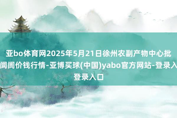 亚bo体育网2025年5月21日徐州农副产物中心批发阛阓价钱行情-亚博买球(中国)yabo官方网站-登录入口